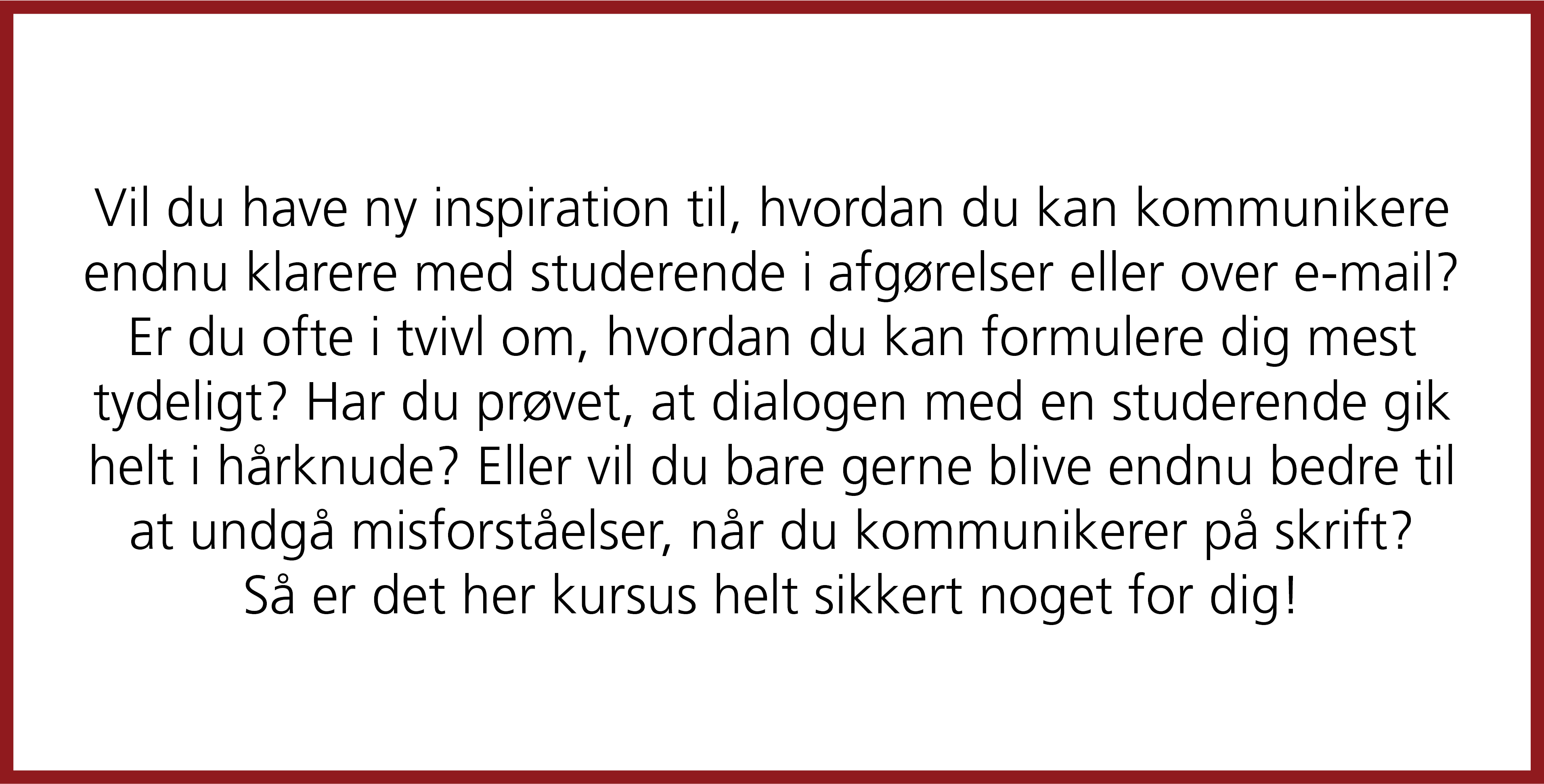  Vil du have ny inspiration til, hvordan du kan kommunikere endnu klarere med studerende i afgørelser eller over e-mail? Er du ofte i tvivl om, hvordan du kan formulere dig mest tydeligt? Har du prøvet, at dialogen med en studerende gik helt i hårknude? Eller vil du bare gerne blive endnu bedre til at undgå misforståelser, når du kommunikerer på skrift? Så er det her kursus helt sikkert noget for dig!